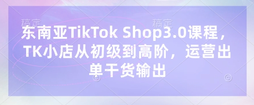 东南亚TikTok Shop3.0课程，TK小店​从初级到高阶，运营出单干货输出-大学生副业网